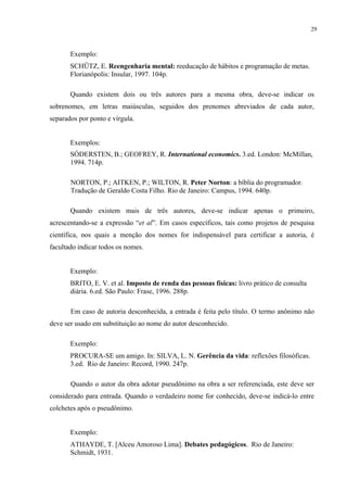29



       Exemplo:
       SCHÜTZ, E. Reengenharia mental: reeducação de hábitos e programação de metas.
       Florianópolis: Insular, 1997. 104p.

       Quando existem dois ou três autores para a mesma obra, deve-se indicar os
sobrenomes, em letras maiúsculas, seguidos dos prenomes abreviados de cada autor,
separados por ponto e vírgula.


       Exemplos:
       SÓDERSTEN, B.; GEOFREY, R. International economics. 3.ed. London: McMillan,
       1994. 714p.

       NORTON, P.; AITKEN, P.; WILTON, R. Peter Norton: a bíblia do programador.
       Tradução de Geraldo Costa Filho. Rio de Janeiro: Campus, 1994. 640p.

       Quando existem mais de três autores, deve-se indicar apenas o primeiro,
acrescentando-se a expressão “et al”. Em casos específicos, tais como projetos de pesquisa
científica, nos quais a menção dos nomes for indispensável para certificar a autoria, é
facultado indicar todos os nomes.


       Exemplo:
       BRITO, E. V. et al. Imposto de renda das pessoas físicas: livro prático de consulta
       diária. 6.ed. São Paulo: Frase, 1996. 288p.

       Em caso de autoria desconhecida, a entrada é feita pelo título. O termo anônimo não
deve ser usado em substituição ao nome do autor desconhecido.

       Exemplo:
       PROCURA-SE um amigo. In: SILVA, L. N. Gerência da vida: reflexões filosóficas.
       3.ed. Rio de Janeiro: Record, 1990. 247p.

       Quando o autor da obra adotar pseudônimo na obra a ser referenciada, este deve ser
considerado para entrada. Quando o verdadeiro nome for conhecido, deve-se indicá-lo entre
colchetes após o pseudônimo.


       Exemplo:
       ATHAYDE, T. [Alceu Amoroso Lima]. Debates pedagógicos. Rio de Janeiro:
       Schmidt, 1931.
 