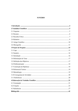 3




                                                             SUMÁRIO




1 Introdução ............................................................................................................................4
2 Trabalhos Científicos ..........................................................................................................5
2.1 Esquema .............................................................................................................................5
2.2 Resumo ...............................................................................................................................6
2.3 Resenha Crítica ...................................................................................................................7
2.4 Relatório .............................................................................................................................8
2.5 Artigo Científico ...............................................................................................................10
2.6 Monografia .......................................................................................................................11
3 Projeto de Pesquisa ............................................................................................................15
3.1 Capa ..................................................................................................................................15
3.2 Sumário .............................................................................................................................16
3.3 Introdução .........................................................................................................................16
3.4 Delimitação do Tema .......................................................................................................17
3.5 Definição dos Objetivos ...................................................................................................17
3.6 Problematização ...............................................................................................................18
3.7 Construção de Hipóteses ..................................................................................................18
3.8 Referencial Teórico ..........................................................................................................19
3.9 Metodologia ......................................................................................................................19
3.10 Cronograma de Atividades .............................................................................................20
3.11 Referências .....................................................................................................................20
4 Elaboração do Trabalho Científico ..................................................................................21
4.1 Formatação .......................................................................................................................21
4.2 Citações ............................................................................................................................23
4.3 Referências .......................................................................................................................27
Bibliografia ............................................................................................................................42
 