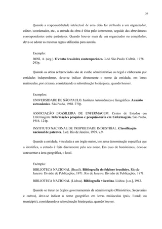 30



       Quando a responsabilidade intelectual de uma obra for atribuída a um organizador,
editor, coordenador, etc., a entrada da obra é feita pelo sobrenome, seguido das abreviaturas
correspondentes entre parênteses. Quando houver mais de um organizador ou compilador,
deve-se adotar as mesmas regras utilizadas para autoria.


       Exemplo:
       BOSI, A. (org.). O conto brasileiro contemporâneo. 3.ed. São Paulo: Cultrix, 1978.
       293p.

       Quando as obras referenciadas são de cunho administrativo ou legal e elaboradas por
entidades independentes, deve-se indicar diretamente o nome da entidade, em letras
maiúsculas, por extenso, considerando a subordinação hierárquica, quando houver.


       Exemplos:
       UNIVERSIDADE DE SÃO PAULO. Instituto Astronômico e Geográfico. Anuário
       astronômico. São Paulo, 1988. 279p.

       ASSOCIAÇÃO BRASILEIRA DE ENFERMAGEM. Centro de Estudos em
       Enfermagem. Informações pesquisas e pesquisadores em Enfermagem. São Paulo,
       1916. 124p.

       INSTITUTO NACIONAL DE PROPRIEDADE INDUSTRIAL. Classificação
       nacional de patentes. 3.ed. Rio de Janeiro, 1979. v.9.

       Quando a entidade, vinculada a um órgão maior, tem uma denominação específica que
a identifica, a entrada é feita diretamente pelo seu nome. Em caso de homônimos, deve-se
acrescentar a área geográfica, o local.


       Exemplo:
       BIBLIOTECA NACIONAL (Brasil). Bibliografia do folclore brasileiro. Rio de
       Janeiro: Divisão de Publicações, 1971. Rio de Janeiro: Divisão de Publicações, 1971.

       BIBLIOTECA NACIONAL (Lisboa). Bibliografia vicentina. Lisboa: [s.n.], 1942.

       Quando se tratar de órgãos governamentais da administração (Ministérios, Secretarias
e outros), deve-se indicar o nome geográfico em letras maiúsculas (país, Estado ou
município), considerando a subordinação hierárquica, quando houver.
 