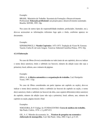 31



       Exemplo:
       BRASIL. Ministério do Trabalho. Secretaria de Formação e Desenvolvimento
       Profissional. Educação profissional: um projeto para o desenvolvimento sustentado.
       Brasília: SEFOR, 1995. 24p.

       Nos casos de outros tipos de responsabilidade (tradutor, prefaciador, ilustrador, etc.),
deve-se acrescentar as informações referentes logo após o título, conforme aparece no
documento.


       Exemplo:
       SZPERKOWICZ, J. Nicolás Copérnico: 1473-1973. Tradução de Victor M. Ferreras
       Tascón; Carlos H. de León Aragon. Varsóvia: Editorial Científica Polaca, 1972. 82p.

4.3.4 Elaboração


       No caso de Obras (livros) consideradas no todo (mais de um capítulo), deve-se indicar
o nome do(s) autor(es), título e subtítulo (se houver), número da edição (caso não seja a
primeira), local, editora, ano e número de páginas.


       Exemplo:
       DINA, A. A fábrica automática e a organização do trabalho. 2.ed. Petrópolis:
       Vozes, 1987. 132p.

       No caso de Obras consideradas em parte (apenas um capítulo ou seção), deve-se
indicar o nome do(s) autor(es), título e subtítulo (se houver) do capítulo ou seção, o nome
do(s) autor(es), título e subtítulo (se houver) da obra, caso seja(m) diferente(s) do(s) autor(es)
do capítulo, número da edição (caso não seja a primeira), local, editora, ano, número do
capítulo ou seção, página inicial e final.

       Exemplos:
       NOGUEIRA, D. P. Fadiga. In: FUNDACENTRO. Curso de médicos do trabalho.
       São Paulo: Cultrix, 1974. v.3, p.807-813.

       GIL, A. C. Métodos da economia. In: _ Técnicas de pesquisa em economia e
       elaboração de monografias. 4.ed. São Paulo: Atlas, 2002. Cap.2, p.31-43.
 