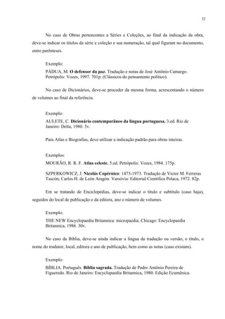 32



       No caso de Obras pertencentes a Séries e Coleções, ao final da indicação da obra,
deve-se indicar os títulos da série e coleção e sua numeração, tal qual figuram no documento,
entre parênteses.

       Exemplo:
       PÁDUA, M. O defensor da paz. Tradução e notas de José Antônio Camargo.
       Petrópolis: Vozes, 1997. 701p. (Clássicos do pensamento político).

       No caso de Dicionários, deve-se proceder da mesma forma, acrescentando o número
de volumes ao final da referência.


       Exemplo:
       AULETE, C. Dicionário contemporâneo da língua portuguesa. 3.ed. Rio de
       Janeiro: Delta, 1980. 5v.

       Para Atlas e Biografias, deve utilizar a indicação padrão para obras inteiras.


       Exemplos:
       MOURÃO, R. R. F. Atlas celeste. 5.ed. Petrópolis: Vozes, 1984. 175p.

       SZPERKOWICZ, J. Nicolás Copérnico: 1473-1973. Tradução de Victor M. Ferreras
       Tascón; Carlos H. de León Aragón. Varsóvia: Editorial Científica Polaca, 1972. 82p.

       Em se tratando de Enciclopédias, deve-se indicar o título e subtítulo (caso haja),
seguidos do local de publicação e da editora, ano e número de volumes.

       Exemplo:
       THE NEW Encyclopaedia Britannica: micropaedia. Chicago: Encyclopaedia
       Britannica, 1986. 30v.

       No caso da Bíblia, deve-se ainda indicar a língua da tradução ou versão, o título, o
nome do tradutor, local, editora e ano de publicação, bem como as notas (caso existam).

       Exemplo:
       BÍBLIA. Português. Bíblia sagrada. Tradução de Padre Antônio Pereira de
       Figueredo. Rio de Janeiro: Encyclopaedia Britannica, 1980. Edição Ecumênica.
 