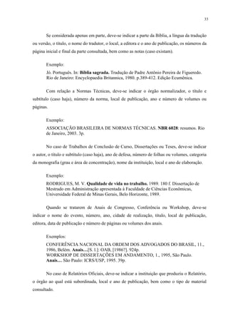 33



       Se considerada apenas em parte, deve-se indicar a parte da Bíblia, a língua da tradução
ou versão, o título, o nome do tradutor, o local, a editora e o ano de publicação, os números da
página inicial e final da parte consultada, bem como as notas (caso existam).

       Exemplo:
       Jó. Português. In: Bíblia sagrada. Tradução de Padre Antônio Pereira de Figueredo.
       Rio de Janeiro: Encyclopaedia Britannica, 1980. p.389-412. Edição Ecumênica.

       Com relação a Normas Técnicas, deve-se indicar o órgão normalizador, o título e
subtítulo (caso haja), número da norma, local de publicação, ano e número de volumes ou
páginas.

       Exemplo:
       ASSOCIAÇÃO BRASILEIRA DE NORMAS TÉCNICAS. NBR 6028: resumos. Rio
       de Janeiro, 2003. 3p.

       No caso de Trabalhos de Conclusão de Curso, Dissertações ou Teses, deve-se indicar
o autor, o título e subtítulo (caso haja), ano de defesa, número de folhas ou volumes, categoria
da monografia (grau e área de concentração), nome da instituição, local e ano de elaboração.

       Exemplo:
       RODRIGUES, M. V. Qualidade de vida no trabalho. 1989. 180 f. Dissertação de
       Mestrado em Administração apresentada à Faculdade de Ciências Econômicas,
       Universidade Federal de Minas Gerais, Belo Horizonte, 1989.

       Quando se tratarem de Anais de Congresso, Conferência ou Workshop, deve-se
indicar o nome do evento, número, ano, cidade de realização, título, local de publicação,
editora, data de publicação e número de páginas ou volumes dos anais.

       Exemplos:
       CONFERÊNCIA NACIONAL DA ORDEM DOS ADVOGADOS DO BRASIL, 11.,
       1986, Belém. Anais…[S. l.]: OAB, [1986?]. 924p.
       WORKSHOP DE DISSERTAÇÕES EM ANDAMENTO, 1., 1995, São Paulo.
       Anais… São Paulo: ICRS/USP, 1995. 39p.

       No caso de Relatórios Oficiais, deve-se indicar a instituição que produziu o Relatório,
o órgão ao qual está subordinada, local e ano de publicação, bem como o tipo de material
consultado.
 