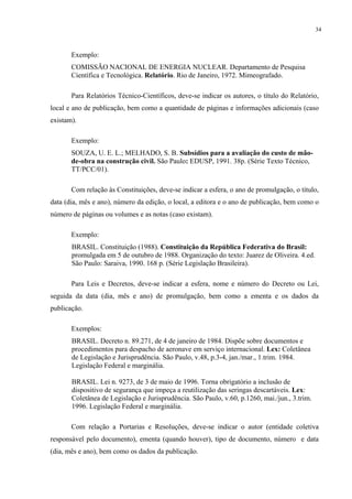 34



       Exemplo:
       COMISSÃO NACIONAL DE ENERGIA NUCLEAR. Departamento de Pesquisa
       Científica e Tecnológica. Relatório. Rio de Janeiro, 1972. Mimeografado.

       Para Relatórios Técnico-Científicos, deve-se indicar os autores, o título do Relatório,
local e ano de publicação, bem como a quantidade de páginas e informações adicionais (caso
existam).

       Exemplo:
       SOUZA, U. E. L.; MELHADO, S. B. Subsídios para a avaliação do custo de mão-
       de-obra na construção civil. São Paulo: EDUSP, 1991. 38p. (Série Texto Técnico,
       TT/PCC/01).

       Com relação às Constituições, deve-se indicar a esfera, o ano de promulgação, o título,
data (dia, mês e ano), número da edição, o local, a editora e o ano de publicação, bem como o
número de páginas ou volumes e as notas (caso existam).

       Exemplo:
       BRASIL. Constituição (1988). Constituição da República Federativa do Brasil:
       promulgada em 5 de outubro de 1988. Organização do texto: Juarez de Oliveira. 4.ed.
       São Paulo: Saraiva, 1990. 168 p. (Série Legislação Brasileira).

       Para Leis e Decretos, deve-se indicar a esfera, nome e número do Decreto ou Lei,
seguida da data (dia, mês e ano) de promulgação, bem como a ementa e os dados da
publicação.

       Exemplos:
       BRASIL. Decreto n. 89.271, de 4 de janeiro de 1984. Dispõe sobre documentos e
       procedimentos para despacho de aeronave em serviço internacional. Lex: Coletânea
       de Legislação e Jurisprudência. São Paulo, v.48, p.3-4, jan./mar., 1.trim. 1984.
       Legislação Federal e marginália.

       BRASIL. Lei n. 9273, de 3 de maio de 1996. Torna obrigatório a inclusão de
       dispositivo de segurança que impeça a reutilização das seringas descartáveis. Lex:
       Coletânea de Legislação e Jurisprudência. São Paulo, v.60, p.1260, mai./jun., 3.trim.
       1996. Legislação Federal e marginália.

       Com relação a Portarias e Resoluções, deve-se indicar o autor (entidade coletiva
responsável pelo documento), ementa (quando houver), tipo de documento, número e data
(dia, mês e ano), bem como os dados da publicação.
 