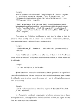 35



       Exemplos:
       BRASIL. Secretaria da Receita Federal. Desliga a Empresa de Correios e Telégrafos -
       ECT do sistema de arrecadação. Portaria n. 12, de 21 de março de 1996. Lex:
       Coletânea de Legislação e Jurisprudência. São Paulo, p.742-743, mar./abr., 2.trim.
       1996. Legislação Federal e marginália.

       CONSELHO FEDERAL DE MEDICINA. Aprova as instruções para escolha dos
       delegados-eleitores, efetivo e suplente à Assembléia para eleição de membros do seu
       Conselho Federal. Resolução n. 1.148, de 2 de março de 1984. Lex: Coletânea de
       Legislação e Jurisprudência, São Paulo, p.425-426, jan./mar., 1.trim. 1984. Legislação
       Federal e marginália.

       Com relação aos Periódicos considerados no todo, deve-se indicar o título do
periódico, o local (cidade), nome da editora e ano do primeiro e último volume publicados,
bem como a periodicidade e o número do ISSN (quando houver).

       Exemplo:
       TRANSINFORMAÇÃO. Campinas: PUCCAMP, 1989-1997. Quadrimestral. ISSN:
       0103-3786.

       Caso o Periódico (ainda considerado no todo) esteja dividido em fascículos, deve-se
indicar o título do periódico, local (cidade), nome da editora, número do volume, mês e ano
de publicação.

       Exemplo:
       VEJA. São Paulo: Abril, v.31, n.1, jan. 1998.


       Quando o Periódico (ainda considerado no todo) estiver apresentado em suplementos
com título próprio, deve-se indicar o título do periódico, título do suplemento, local (cidade)
de publicação, nome da editora, número do volume, mês e ano de publicação, bem como as
notas (caso existam).


       Exemplo:
       EXAME. Melhores e maiores: as 500 maiores empresas do Brasil, São Paulo: Abril,
       jul. 1997. Suplemento.

       Se o Periódico for considerado em parte, deve-se indicar o autor do artigo, os títulos
do artigo e da revista, local de publicação, números do volume, fascículo, das páginas inicial e
final, bem como mês e ano de publicação.
 