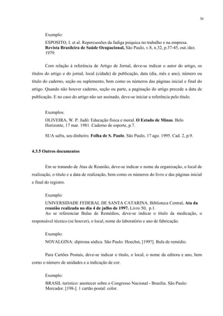 36



        Exemplo:
        ESPOSITO, I. et al. Repercussões da fadiga psíquica no trabalho e na empresa.
        Revista Brasileira de Saúde Ocupacional, São Paulo, v.8, n.32, p.37-45, out./dez.
        1979.

        Com relação à referência de Artigo de Jornal, deve-se indicar o autor do artigo, os
títulos do artigo e do jornal, local (cidade) de publicação, data (dia, mês e ano), número ou
título do caderno, seção ou suplemento, bem como os números das páginas inicial e final do
artigo. Quando não houver caderno, seção ou parte, a paginação do artigo precede a data de
publicação. E no caso do artigo não ser assinado, deve-se iniciar a referência pelo título.


        Exemplos:
        OLIVEIRA, W. P. Judô: Educação física e moral. O Estado de Minas. Belo
        Horizonte, 17 mar. 1981. Caderno de esporte, p.7.

        SUA safra, seu dinheiro. Folha de S. Paulo. São Paulo, 17 ago. 1995. Cad. 2, p.9.


4.3.5 Outros documentos


        Em se tratando de Atas de Reunião, deve-se indicar o nome da organização, o local de
realização, o título e a data de realização, bem como os números do livro e das páginas inicial
e final do registro.

        Exemplo:
        UNIVERSIDADE FEDERAL DE SANTA CATARINA. Biblioteca Central. Ata da
        reunião realizada no dia 4 de julho de 1997. Livro 50, p.1.
        Ao se referenciar Bulas de Remédios, deve-se indicar o título da medicação, o
responsável técnico (se houver), o local, nome do laboratório e ano de fabricação.

        Exemplo:
        NOVALGINA: dipirona sódica. São Paulo: Hoechst, [199?]. Bula de remédio.

        Para Cartões Postais, deve-se indicar o título, o local, o nome da editora e ano, bem
como o número de unidades e a indicação de cor.

        Exemplo:
        BRASIL turístico: anoitecer sobre o Congresso Nacional - Brasília. São Paulo:
        Mercador. [198-]. 1 cartão postal: color.
 
