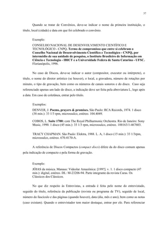 37



       Quando se tratar de Convênios, deve-se indicar o nome da primeira instituição, o
título, local (cidade) e data em que foi celebrado o convênio.

       Exemplo:
       CONSELHO NACIONAL DE DESENVOLVIMENTO CIENTÍFICO E
       TECNOLÓGICO - CNPQ. Termo de compromisso que entre si celebram o
       Conselho Nacional de Desenvolvimento Científico e Tecnológico - CNPQ, por
       intermédio de sua unidade de pesquisa, o Instituto Brasileiro de Informação em
       Ciência e Tecnologia - IBICT e a Universidade Federa de Santa Catarina - UFSC.
       Florianópolis, 1996.

       No caso de Discos, deve-se indicar o autor (compositor, executor ou intérprete), o
título, o nome do diretor artístico (se houver), o local, a gravadora, número de rotações por
minuto, o tipo de gravação, bem como os números de canais sonoros e do disco. Caso seja
referenciado apenas um lado do disco, a indicação deve ser feita pela abreviatura L, logo após
a data. Em caso de coletânea, entrar pelo título.

       Exemplos:
       DENVER, J. Poems, prayers & promises. São Paulo: RCA Records, 1974. 1 disco
       (38 min.): 33 1/3 rpm, microssulco, estéreo. 104.4049.

       COBOS, L. Suíte 1700: com The Royal Philharmonic Orchestra. Rio de Janeiro: Sony
       Music, 1990. 1 disco (45 min.): 33 1/3 rpm, microssulco, estéreo. 188163/1-467603.

       TRACY CHAPMAN. São Paulo: Elektra, 1988. L. A, 1 disco (15 min.): 33 1/3rpm,
       microssulco, estéreo. 670.4170-A.

       A referência de Discos Compactos (compact discs) difere da do disco comum apenas
pela indicação de compacto e pela forma de gravação.


       Exemplo:
       JÓIAS da música. Manaus: Videolar Amazônica: [199?]. v. 1. 1 disco compacto (47
       min.): digital, estéreo. DL: M-23206-94. Parte integrante da revista Caras. Os
       Clássicos dos Clássicos.

       No que diz respeito às Entrevistas, a entrada é feita pelo nome do entrevistado,
seguido do título, referência da publicação (revista ou programa de TV), seguido de local,
número do fascículo e das páginas (quando houver), data (dia, mês e ano), bem como as notas
(caso existam). Quando o entrevistador tem maior destaque, entrar por ele. Para referenciar
 