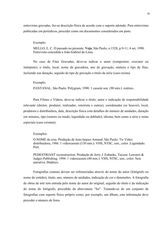 38



entrevistas gravadas, faz-se descrição física de acordo com o suporte adotado. Para entrevistas
publicadas em periódicos, proceder como em documentos considerados em parte.


       Exemplo:
       MELLO, E. C. O passado no presente. Veja, São Paulo, n.1528, p.9-11, 4 set. 1998.
       Entrevista concedida a João Gabriel de Lima.

       No caso de Fitas Gravadas, deve-se indicar o autor (compositor, executor ou
intérprete), o título, local, nome da gravadora, ano de gravação, número e tipo de fitas,
incluindo sua duração, seguido do tipo de gravação e título da série (caso exista).

       Exemplo:
       PANTANAL. São Paulo: Polygram, 1990. 1 cassete son. (90 min.): estéreo.


       Para Filmes e Vídeos, deve-se indicar o título, autor e indicação de responsabilidade
relevante (diretor, produtor, realizador, roteirista e outros), coordenador (se houver), local,
produtora e distribuidora, data, descrição física com detalhes do número de unidades, duração
em minutos, tipo (sonoro ou mudo, legendado ou dublado), idioma, bem como a série e notas
especiais (caso existam).


       Exemplos:
       O NOME da rosa. Produção de Jean-Jaques Annaud. São Paulo: Tw Vídeo
       distribuidora, 1986. 1 videocassete (130 min.): VHS, NTSC, son., color. Legendado.
       Port.

       PEDESTRIANT reconstruction. Produção de Jerry J. Eubanks, Tucson: Lawuers &
       Judges Publishing. 1994. 1 videocassete (40 min.): VHS, NTSC, son., color. Sem
       narrativa. Didático.

       Fotografias comuns devem ser referenciadas através do nome do autor (fotógrafo ou
nome do estúdio), título, ano, número de unidades, indicação de cor e dimensões. A fotografia
de obras de arte tem entrada pelo nome do autor do original, seguido do título e da indicação
do nome do fotógrafo, precedido da abreviatura “fot”. Tratando-se de um conjunto de
fotografias com suporte físico próprio como, por exemplo, um álbum, esta informação deve
preceder o número de fotos.
 