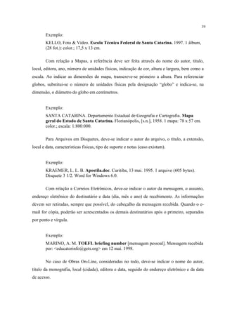 39

       Exemplo:
       KELLO, Foto & Vídeo. Escola Técnica Federal de Santa Catarina. 1997. 1 álbum,
       (28 fot.): color.; 17,5 x 13 cm.

       Com relação a Mapas, a referência deve ser feita através do nome do autor, título,
local, editora, ano, número de unidades físicas, indicação de cor, altura e largura, bem como a
escala. Ao indicar as dimensões do mapa, transcreve-se primeiro a altura. Para referenciar
globos, substitui-se o número de unidades físicas pela designação “globo” e indica-se, na
dimensão, o diâmetro do globo em centímetros.


       Exemplo:
       SANTA CATARINA. Departamento Estadual de Geografia e Cartografia. Mapa
       geral do Estado de Santa Catarina. Florianópolis, [s.n.], 1958. 1 mapa: 78 x 57 cm.
       color.; escala: 1:800:000.

       Para Arquivos em Disquetes, deve-se indicar o autor do arquivo, o título, a extensão,
local e data, características físicas, tipo de suporte e notas (caso existam).


       Exemplo:
       KRAEMER, L. L. B. Apostila.doc. Curitiba, 13 mai. 1995. 1 arquivo (605 bytes).
       Disquete 3 1/2. Word for Windows 6.0.

       Com relação a Correios Eletrônicos, deve-se indicar o autor da mensagem, o assunto,
endereço eletrônico do destinatário e data (dia, mês e ano) de recebimento. As informações
devem ser retiradas, sempre que possível, do cabeçalho da mensagem recebida. Quando o e-
mail for cópia, poderão ser acrescentados os demais destinatários após o primeiro, separados
por ponto e vírgula.


       Exemplo:
       MARINO, A. M. TOEFL briefing number [mensagem pessoal]. Mensagem recebida
       por: <educatorinfo@gets.org> em 12 mai. 1998.

       No caso de Obras On-Line, consideradas no todo, deve-se indicar o nome do autor,
título da monografia, local (cidade), editora e data, seguido do endereço eletrônico e da data
de acesso.
 