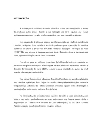 1 INTRODUÇÃO




       A elaboração de trabalhos de cunho científico é uma das competências a serem
desenvolvidas pelos alunos durante a sua formação em nível superior que requer
aprimoramento contínuo e produz resultados positivos para toda a sua vida acadêmica.


       Sem a pretensão de abranger todas as questões associadas ao estudo da metodologia
científica, o objetivo deste trabalho é servir de parâmetro para a produção de trabalhos
científicos aos alunos e professores do Centro Federal de Educação Tecnológica do Piauí
(CEFET-PI), uma vez que a literatura acerca do tema é bastante extensa e na maioria das
vezes, apresenta divergências nas visões dos autores.


       Com efeito, pode ser utilizado como item da bibliografia básica recomendada no
ensino das disciplinas Introdução à Metodologia Científica, Métodos e Técnicas de Pesquisa e
Trabalho de Conclusão de Curso (TCC), comuns à quase totalidade dos cursos de nível
superior ofertados por esta instituição.


       Este manual é composto de três partes: Trabalhos Científicos, em que são explicitados
seus conceitos e principais tipos; Projeto de Pesquisa, abrangendo sua definição e elementos
componentes; e Elaboração do Trabalho Científico, abordando aspectos como a formatação, o
uso de citações, assim como a indicação de referências.


       Na Bibliografia, são apontadas várias sugestões de fontes a serem consultadas, com
vistas a um maior aprofundamento no tema, assim como nos Anexos, consta ainda o
Regulamento do Trabalho de Conclusão de Curso (Monografia) do CEFET-PI e como
Apêndice, segue o modelo dos elementos pré, pós e textuais.
 