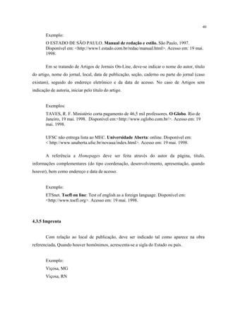 40

       Exemplo:
       O ESTADO DE SÃO PAULO. Manual de redação e estilo. São Paulo, 1997.
       Disponível em: <http://www1.estado.com.br/redac/manual.html>. Acesso em: 19 mai.
       1998.

       Em se tratando de Artigos de Jornais On-Line, deve-se indicar o nome do autor, título
do artigo, nome do jornal, local, data de publicação, seção, caderno ou parte do jornal (caso
existam), seguido do endereço eletrônico e da data de acesso. No caso de Artigos sem
indicação de autoria, iniciar pelo título do artigo.


       Exemplos:
       TAVES, R. F. Ministério corta pagamento de 46,5 mil professores. O Globo. Rio de
       Janeiro, 19 mai. 1998. Disponível em:<http://www.oglobo.com.br/>. Acesso em: 19
       mai. 1998.

       UFSC não entrega lista ao MEC. Universidade Aberta: online. Disponível em:
       < http://www.unaberta.ufsc.br/novaua/index.html>. Acesso em: 19 mai. 1998.

       A referência a Homepages deve ser feita através do autor da página, título,
informações complementares (do tipo coordenação, desenvolvimento, apresentação, quando
houver), bem como endereço e data de acesso.


       Exemplo:
       ETSnet. Toefl on line: Test of english as a foreign language. Disponível em:
       <http://www.toefl.org>. Acesso em: 19 mai. 1998.



4.3.5 Imprenta


       Com relação ao local de publicação, deve ser indicado tal como aparece na obra
referenciada. Quando houver homônimos, acrescenta-se a sigla do Estado ou país.


       Exemplo:
       Viçosa, MG
       Viçosa, RN
 