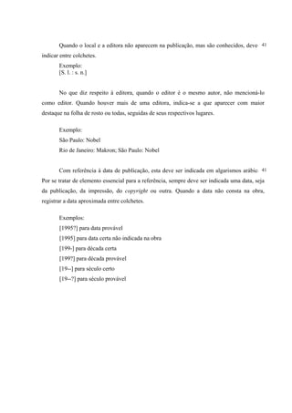 41
       Quando o local e a editora não aparecem na publicação, mas são conhecidos, deve-se
indicar entre colchetes.
       Exemplo:
       [S. l. : s. n.]


       No que diz respeito à editora, quando o editor é o mesmo autor, não mencioná-lo
como editor. Quando houver mais de uma editora, indica-se a que aparecer com maior
destaque na folha de rosto ou todas, seguidas de seus respectivos lugares.

       Exemplo:
       São Paulo: Nobel
       Rio de Janeiro: Makron; São Paulo: Nobel


                                                                                        41
       Com referência à data de publicação, esta deve ser indicada em algarismos arábicos.
Por se tratar de elemento essencial para a referência, sempre deve ser indicada uma data, seja
da publicação, da impressão, do copyright ou outra. Quando a data não consta na obra,
registrar a data aproximada entre colchetes.

       Exemplos:
       [1995?] para data provável
       [1995] para data certa não indicada na obra
       [199-] para década certa
       [199?] para década provável
       [19--] para século certo
       [19--?] para século provável
 