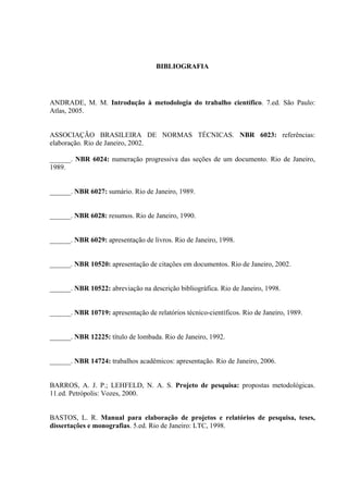 BIBLIOGRAFIA




ANDRADE, M. M. Introdução à metodologia do trabalho científico. 7.ed. São Paulo:
Atlas, 2005.


ASSOCIAÇÃO BRASILEIRA DE NORMAS TÉCNICAS. NBR 6023: referências:
elaboração. Rio de Janeiro, 2002.

______. NBR 6024: numeração progressiva das seções de um documento. Rio de Janeiro,
1989.


______. NBR 6027: sumário. Rio de Janeiro, 1989.


______. NBR 6028: resumos. Rio de Janeiro, 1990.


______. NBR 6029: apresentação de livros. Rio de Janeiro, 1998.


______. NBR 10520: apresentação de citações em documentos. Rio de Janeiro, 2002.


______. NBR 10522: abreviação na descrição bibliográfica. Rio de Janeiro, 1998.


______. NBR 10719: apresentação de relatórios técnico-científicos. Rio de Janeiro, 1989.


______. NBR 12225: título de lombada. Rio de Janeiro, 1992.


______. NBR 14724: trabalhos acadêmicos: apresentação. Rio de Janeiro, 2006.


BARROS, A. J. P.; LEHFELD, N. A. S. Projeto de pesquisa: propostas metodológicas.
11.ed. Petrópolis: Vozes, 2000.


BASTOS, L. R. Manual para elaboração de projetos e relatórios de pesquisa, teses,
dissertações e monografias. 5.ed. Rio de Janeiro: LTC, 1998.
 