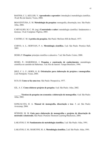 43



BASTOS, C. L; KELLER, V. Aprendendo a aprender: introdução à metodologia científica.
18.ed. Rio de Janeiro: Vozes, 2004.

BOAVENTURA, E. M. Metodologia da pesquisa: monografia, dissertação, tese. São Paulo:
Atlas, 2004.

CARVALHO, M. C. M. (org.) Construindo o saber: metodologia científica: fundamentos e
técnicas. 14.ed. Campinas: Papirus, 2003.


CASTRO, C. M. A prática da pesquisa. São Paulo: McGraw-Hill do Brasil, 1977.


CERVO, A. L.; BERVIAN, P. A. Metodologia científica. 5.ed. São Paulo: Prentice Hall,
2003.


DEMO, P. Pesquisa: princípio científico e educativo. 7.ed. São Paulo: Cortez, 2000.


DEMO, P.; HABERMAS, J. Pesquisa e construção de conhecimento: metodologia
científica no caminho de Habermas. 5.ed. Rio de Janeiro: Tempo Brasileiro, 1994.


DIEZ, C. L. F.; HORN, G. B. Orientações para elaboração de projetos e monografias.
2.ed. Petrópolis: Vozes, 2005.


ECO, H. Como se faz uma tese. São Paulo: Perspectiva, 1977.


GIL, A. C. Como elaborar projetos de pesquisa. 4.ed. São Paulo: Atlas, 2002.


______. Técnicas de pesquisa em economia e elaboração de monografias. 4.ed. São Paulo:
Atlas, 2002.


GONÇALVES, H. A. Manual de monografia, dissertação e tese. 5. ed. São Paulo:
Avercamp, 2004.


HÜBNER, M. M. Guia para elaboração de monografias e projetos de dissertação de
mestrado e doutorado. São Paulo: Pioneira Thomson Learning/Mackenzie, 2004.


LAKATOS, E. M. Fundamentos de metodologia científica. 3.ed. São Paulo: Atlas, 1991.


LAKATOS, E. M.; MARCONI, M. A. Metodologia científica. 2.ed. São Paulo: Atlas, 1991.
 