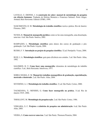 44


LAVILLE, C; DIONNE, J. A construção do saber: manual de metodologia da pesquisa
em ciências humanas. Tradução de Heloísa Monteiro e Francisco Settineri. Porto Alegre:
Artmed; Belo Horizonte: Editora UFMG, 1999.


NASCIMENTO, D. M. Metodologia do trabalho científico: teoria e prática. Rio de Janeiro:
Florence, 2005.


NUNES, R. Manual de monografia jurídica: como se faz uma monografia, uma dissertação,
uma tese. 4.ed. São Paulo: Saraiva, 2002.


RAMPAZZO, L. Metodologia científica: para alunos dos cursos de graduação e pós-
graduação. 2.ed. São Paulo: Loyola, 2004.

RUDIO, F. V. Introdução ao projeto de pesquisa científica. 32.ed. Petrópolis: Vozes, 2004.


RUIZ, J. A. Metodologia científica: guia para eficiência nos estudos. 3.ed. São Paulo: Atlas,
1992.


SALOMON, D. V. Como fazer uma monografia: elementos de metodologia do trabalho
científico. 5.ed., Belo Horizonte: Interlivros, 1977.


SERRA NEGRA, E. M. Manual de trabalhos monográficos de graduação, especialização,
mestrado e doutorado. 2.ed. São Paulo: Atlas, 2004.


SEVERINO, A. J. Metodologia do trabalho científico. 21.ed. São Paulo: Cortez, 2000.


TACHIZAWA, T.; MENDES, G. Como fazer monografia na prática. 11.ed. Rio de
Janeiro: FGV, 2006.


THIOLLENT, M. Metodologia da pesquisa-ação. 2.ed. São Paulo: Cortez, 1986.


VERGARA, S. C. Projetos e relatórios de pesquisa em administração. 6.ed. São Paulo:
Atlas, 2005.


VIEIRA, S. Como escrever uma tese. 5.ed. São Paulo: Thomson Pioneira, 2004.
 