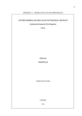 46



    APÊNDICE A – MODELO DE CAPA DE MONOGRAFIA



CENTRO FEDERAL DE EDUCAÇÃO TECNOLÓGICA DO PIAUÍ

          Gerência de Ensino de Nível Superior

                         Curso




                       TÍTULO:

                     SUBTÍTULO




                  NOME DO AUTOR




                       CIDADE

                          Ano
 