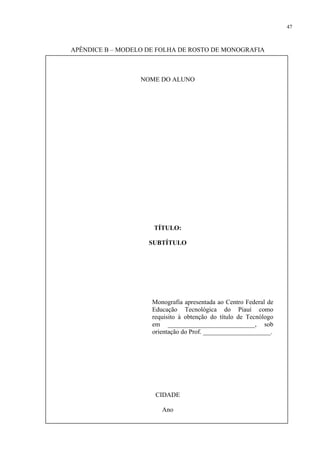 47



APÊNDICE B – MODELO DE FOLHA DE ROSTO DE MONOGRAFIA



                  NOME DO ALUNO




                     TÍTULO:

                    SUBTÍTULO




                     Monografia apresentada ao Centro Federal de
                     Educação Tecnológica do Piauí como
                     requisito à obtenção do título de Tecnólogo
                     em ___________________________, sob
                     orientação do Prof. _____________________.




                      CIDADE

                        Ano
 