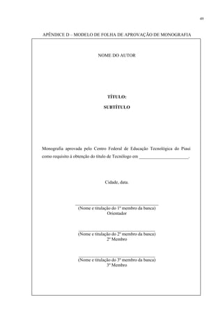49



APÊNDICE D – MODELO DE FOLHA DE APROVAÇÃO DE MONOGRAFIA



                            NOME DO AUTOR




                                 TÍTULO:

                               SUBTÍTULO




Monografia aprovada pelo Centro Federal de Educação Tecnológica do Piauí
como requisito à obtenção do título de Tecnólogo em ______________________.




                                Cidade, data.



                _____________________________________
                 (Nome e titulação do 1º membro da banca)
                                Orientador


                  __________________________________
                  (Nome e titulação do 2º membro da banca)
                                 2º Membro


                  __________________________________
                  (Nome e titulação do 3º membro da banca)
                                 3º Membro
 