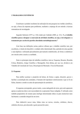 2 TRABALHOS CIENTÍFICOS




       Constituem o produto resultante da realização de uma pesquisa nos moldes científicos,
ou seja, a busca de respostas para problemas, mediante o emprego de um método e técnicas
sistemáticas de investigação.


       Segundo Salomon (1977, p. 136) citado por Andrade (2005, p. 121), “(...) trabalho
científico passa a designar a concreção da atividade científica, ou seja, a investigação e o
tratamento por escrito de questões abordadas metodologicamente.”


       Com base nas definições acima, pode-se afirmar que o trabalho científico tem, por
excelência, o intuito de descobrir a verdade sobre determinado fato, partindo de uma questão
e uma hipótese e utilizando procedimentos previamente estabelecidos, de forma a estabelecer
um vínculo entre a teoria e a realidade.


       Entre os principais tipos de trabalhos científicos, tem-se: Esquema, Resumo, Resenha
Crítica, Relatório, Artigo Científico e Monografia. Esta última, por sua vez, divide-se em
Trabalho de Conclusão de Curso, Dissertação de Mestrado e Tese de Doutorado.


2.1 Esquema


       Para melhor acentuar o propósito da leitura, de forma a captar, discernir, gravar e
facilitar a assimilação dos conteúdos, é bastante útil reproduzir sinteticamente o que se lê em
fichas, durante o estudo ou antes da apresentação de seminários.


       O esquema corresponde, grosso modo, a uma radiografia do texto, pois nele aparecem
apenas as palavras-chave sem necessidade de se apresentar frases redigidas. É utilizado como
trabalho preparatório do resumo para interligar determinadas idéias ou para memorizar mais
facilmente o conteúdo integral de um texto.


       Para elaborá-lo usa-se setas, linhas retas ou curvas, círculos, colchetes, chaves,
símbolos diversos, prevalecendo o gosto pessoal do autor.
 
