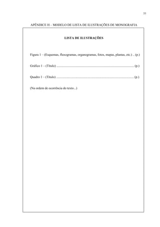 53



APÊNDICE H – MODELO DE LISTA DE ILUSTRAÇÕES DE MONOGRAFIA



                                      LISTA DE ILUSTRAÇÕES




Figura 1 – (Esquemas, fluxogramas, organogramas, fotos, mapas, plantas, etc.) .. (p.)


Gráfico 1 – (Título) ................................................................................................ (p.)


Quadro 1 – (Título) ................................................................................................ (p.)


(Na ordem de ocorrência do texto...)
 