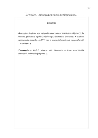 55



          APÊNDICE J – MODELO DE RESUMO DE MONOGRAFIA



                                    RESUMO




(Em espaço simples e sem parágrafos, deve conter a justificativa, objetivo(s) do
trabalho, problema e hipótese, metodologia, resultados e conclusões. A extensão
recomendada, segundo a ABNT, para o resumo informativo de monografia: até
250 palavras...)


Palavras-chave: (Até 3 palavras mais recorrentes no texto, com iniciais
maiúsculas e separadas por ponto...).
 