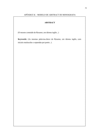 56



        APÊNDICE K – MODELO DE ABSTRACT DE MONOGRAFIA



                                   ABSTRACT




(O mesmo conteúdo do Resumo, em idioma inglês...)


Keywords: (As mesmas palavras-chave do Resumo, em idioma inglês, com
iniciais maiúsculas e separadas por ponto...).
 
