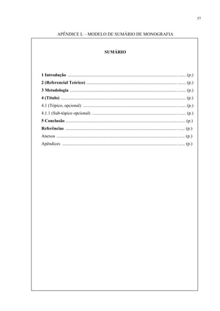 57



             APÊNDICE L – MODELO DE SUMÁRIO DE MONOGRAFIA



                                                     SUMÁRIO




1 Introdução ................................................................................................... ....... (p.)
2 (Referencial Teórico) .................................................................................. ....... (p.)
3 Metodologia ................................................................................................. ....... (p.)
4 (Título) ................................................................................................................. (p.)
4.1 (Tópico, opcional) ..................................................................................... ....... (p.)
4.1.1 (Sub-tópico opcional) ............................................................................. ....... (p.)
5 Conclusão ............................................................................................................ (p.)
Referências ..................................................................................................... ...... (p.)
Anexos ............................................................................................................. ...... (p.)
Apêndices ........................................................................................................ ...... (p.)
 