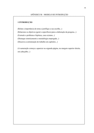58



                   APÊNDICE M – MODELO DE INTRODUÇÃO



1 INTRODUÇÃO


(Relate a importância do tema e justifique a sua escolha...)
(Relacione os objetivos (geral e específicos) para a elaboração da pesquisa...)
(Formule o problema e hipótese, caso existam...)
(Destaque sinteticamente a metodologia empregada...)
(Descreva a estruturação do trabalho em capítulos...)


(A numeração começa a aparecer na segunda página, na margem superior direita,
em cabeçalho...)
 