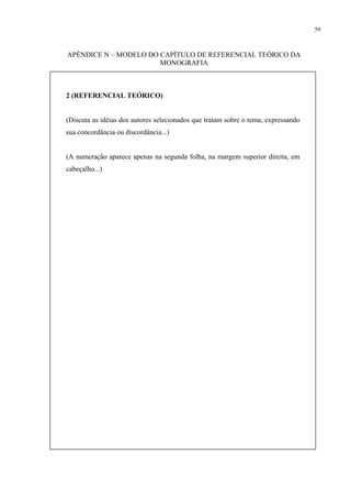 59



APÊNDICE N – MODELO DO CAPÍTULO DE REFERENCIAL TEÓRICO DA
                       MONOGRAFIA



2 (REFERENCIAL TEÓRICO)


(Discuta as idéias dos autores selecionados que tratam sobre o tema, expressando
sua concordância ou discordância...)


(A numeração aparece apenas na segunda folha, na margem superior direita, em
cabeçalho...)
 