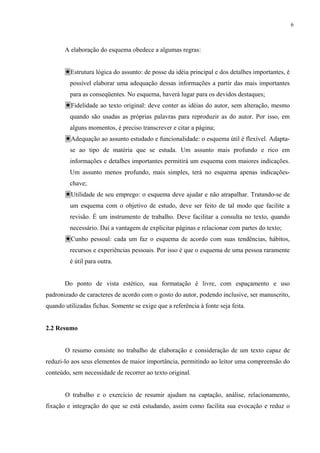 6



       A elaboração do esquema obedece a algumas regras:


         Estrutura lógica do assunto: de posse da idéia principal e dos detalhes importantes, é
         possível elaborar uma adequação dessas informações a partir das mais importantes
         para as conseqüentes. No esquema, haverá lugar para os devidos destaques;
         Fidelidade ao texto original: deve conter as idéias do autor, sem alteração, mesmo
         quando são usadas as próprias palavras para reproduzir as do autor. Por isso, em
         alguns momentos, é preciso transcrever e citar a página;
         Adequação ao assunto estudado e funcionalidade: o esquema útil é flexível. Adapta-
         se ao tipo de matéria que se estuda. Um assunto mais profundo e rico em
         informações e detalhes importantes permitirá um esquema com maiores indicações.
         Um assunto menos profundo, mais simples, terá no esquema apenas indicações-
         chave;
         Utilidade de seu emprego: o esquema deve ajudar e não atrapalhar. Tratando-se de
         um esquema com o objetivo de estudo, deve ser feito de tal modo que facilite a
         revisão. É um instrumento de trabalho. Deve facilitar a consulta no texto, quando
         necessário. Daí a vantagem de explicitar páginas e relacionar com partes do texto;
         Cunho pessoal: cada um faz o esquema de acordo com suas tendências, hábitos,
         recursos e experiências pessoais. Por isso é que o esquema de uma pessoa raramente
         é útil para outra.


       Do ponto de vista estético, sua formatação é livre, com espaçamento e uso
padronizado de caracteres de acordo com o gosto do autor, podendo inclusive, ser manuscrito,
quando utilizadas fichas. Somente se exige que a referência à fonte seja feita.


2.2 Resumo


       O resumo consiste no trabalho de elaboração e consideração de um texto capaz de
reduzi-lo aos seus elementos de maior importância, permitindo ao leitor uma compreensão do
conteúdo, sem necessidade de recorrer ao texto original.


       O trabalho e o exercício de resumir ajudam na captação, análise, relacionamento,
fixação e integração do que se está estudando, assim como facilita sua evocação e reduz o
 