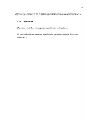60



APÊNDICE O – MODELO DO CAPÍTULO DE METODOLOGIA DA MONOGRAFIA



  3 METODOLOGIA


  (Apresente o método, o tipo de pesquisa e as técnicas empregadas...)


  (A numeração aparece apenas na segunda folha, na margem superior direita, em
  cabeçalho...)
 