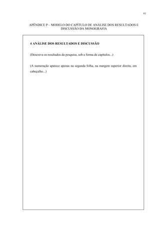 61



APÊNDICE P – MODELO DO CAPÍTULO DE ANÁLISE DOS RESULTADOS E
                 DISCUSSÃO DA MONOGRAFIA



4 ANÁLISE DOS RESULTADOS E DISCUSSÃO


(Descreva os resultados da pesquisa, sob a forma de capítulos...)


(A numeração aparece apenas na segunda folha, na margem superior direita, em
cabeçalho...)
 