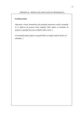 62



      APÊNDICE Q – MODELO DE CONCLUSÃO DA MONOGRAFIA



5 CONCLUSÃO


(Apresente a síntese interpretativa dos principais argumentos usados, mostrando
se os objetivos da pesquisa foram atingidos. Deve indicar as limitações da
pesquisa e sugestões para outros trabalhos sobre o tema...)


(A numeração aparece apenas na segunda folha, na margem superior direita, em
cabeçalho...)
 