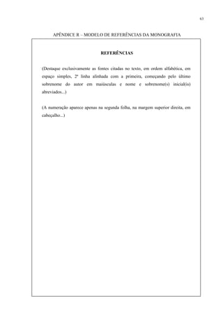 63



      APÊNDICE R – MODELO DE REFERÊNCIAS DA MONOGRAFIA



                              REFERÊNCIAS


(Destaque exclusivamente as fontes citadas no texto, em ordem alfabética, em
espaço simples, 2ª linha alinhada com a primeira, começando pelo último
sobrenome do autor em maiúsculas e nome e sobrenome(s) inicial(is)
abreviados...)


(A numeração aparece apenas na segunda folha, na margem superior direita, em
cabeçalho...)
 