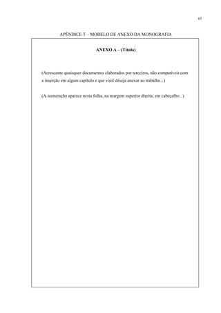 65



          APÊNDICE T – MODELO DE ANEXO DA MONOGRAFIA


                              ANEXO A – (Título)




(Acrescente quaisquer documentos elaborados por terceiros, não compatíveis com
a inserção em algum capítulo e que você deseja anexar ao trabalho...)


(A numeração aparece nesta folha, na margem superior direita, em cabeçalho...)
 