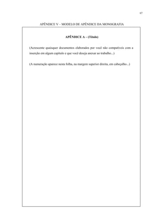 67



        APÊNDICE V – MODELO DE APÊNDICE DA MONOGRAFIA



                            APÊNDICE A – (Título)


(Acrescente quaisquer documentos elaborados por você não compatíveis com a
inserção em algum capítulo e que você deseja anexar ao trabalho...)


(A numeração aparece nesta folha, na margem superior direita, em cabeçalho...)
 