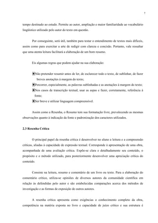7



tempo destinado ao estudo. Permite ao autor, ampliação e maior familiaridade ao vocabulário
lingüístico utilizado pelo autor do texto em questão.


       Por conseguinte, será útil, também para testar o entendimento de textos mais difíceis,
assim como para exercitar a arte de redigir com clareza e concisão. Portanto, vale ressaltar
que uma atenta leitura facilitará a elaboração de um bom resumo.


       Eis algumas regras que podem ajudar na sua elaboração:


         Não pretender resumir antes de ler, de esclarecer todo o texto, de sublinhar, de fazer
            breves anotações à margem do texto;
         Percorrer, especialmente, as palavras sublinhadas e as anotações à margem do texto;
         Nos casos de transcrição textual, usar as aspas e fazer, corretamente, referência à
         fonte;
         Ser breve e utilizar linguagem compreensível.


       Assim como a Resenha, o Resumo tem sua formatação livre, prevalecendo as mesmas
observações quanto à indicação da fonte e padronização dos caracteres utilizados.


2.3 Resenha Crítica


       O principal papel da resenha crítica é desenvolver no aluno a leitura e a compreensão
críticas, aliadas à capacidade de expressão textual. Corresponde à apresentação de uma obra,
acompanhada de uma avaliação crítica. Expõe-se clara e detalhadamente seu conteúdo, o
propósito e o método utilizado, para posteriormente desenvolver uma apreciação crítica do
conteúdo.


       Consiste na leitura, resumo e comentário de um livro ou texto. Para a elaboração do
comentário crítico, utiliza-se opiniões de diversos autores da comunidade científica em
relação às defendidas pelo autor e são estabelecidas comparações acerca dos métodos de
investigação e as formas de exposição de outros autores.


       A resenha crítica apresenta como exigências o conhecimento completo da obra,
competência na matéria exposta no livro e capacidade de juízo crítico e sua estrutura é
 
