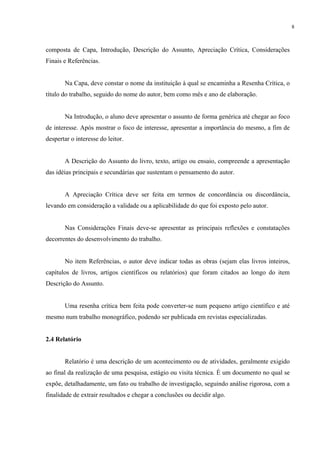 8



composta de Capa, Introdução, Descrição do Assunto, Apreciação Crítica, Considerações
Finais e Referências.


       Na Capa, deve constar o nome da instituição à qual se encaminha a Resenha Crítica, o
título do trabalho, seguido do nome do autor, bem como mês e ano de elaboração.


       Na Introdução, o aluno deve apresentar o assunto de forma genérica até chegar ao foco
de interesse. Após mostrar o foco de interesse, apresentar a importância do mesmo, a fim de
despertar o interesse do leitor.


       A Descrição do Assunto do livro, texto, artigo ou ensaio, compreende a apresentação
das idéias principais e secundárias que sustentam o pensamento do autor.


       A Apreciação Crítica deve ser feita em termos de concordância ou discordância,
levando em consideração a validade ou a aplicabilidade do que foi exposto pelo autor.


       Nas Considerações Finais deve-se apresentar as principais reflexões e constatações
decorrentes do desenvolvimento do trabalho.


       No item Referências, o autor deve indicar todas as obras (sejam elas livros inteiros,
capítulos de livros, artigos científicos ou relatórios) que foram citados ao longo do item
Descrição do Assunto.


       Uma resenha crítica bem feita pode converter-se num pequeno artigo científico e até
mesmo num trabalho monográfico, podendo ser publicada em revistas especializadas.


2.4 Relatório


       Relatório é uma descrição de um acontecimento ou de atividades, geralmente exigido
ao final da realização de uma pesquisa, estágio ou visita técnica. É um documento no qual se
expõe, detalhadamente, um fato ou trabalho de investigação, seguindo análise rigorosa, com a
finalidade de extrair resultados e chegar a conclusões ou decidir algo.
 