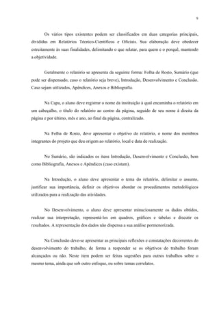 9



       Os vários tipos existentes podem ser classificados em duas categorias principais,
divididas em Relatórios Técnico-Científicos e Oficiais. Sua elaboração deve obedecer
estreitamente às suas finalidades, delimitando o que relatar, para quem e o porquê, mantendo
a objetividade.


       Geralmente o relatório se apresenta da seguinte forma: Folha de Rosto, Sumário (que
pode ser dispensado, caso o relatório seja breve), Introdução, Desenvolvimento e Conclusão.
Caso sejam utilizados, Apêndices, Anexos e Bibliografia.


       Na Capa, o aluno deve registrar o nome da instituição à qual encaminha o relatório em
um cabeçalho, o título do relatório ao centro da página, seguido de seu nome à direita da
página e por último, mês e ano, ao final da página, centralizado.


       Na Folha de Rosto, deve apresentar o objetivo do relatório, o nome dos membros
integrantes do projeto que deu origem ao relatório, local e data de realização.


       No Sumário, são indicados os itens Introdução, Desenvolvimento e Conclusão, bem
como Bibliografia, Anexos e Apêndices (caso existam).


       Na Introdução, o aluno deve apresentar o tema do relatório, delimitar o assunto,
justificar sua importância, definir os objetivos abordar os procedimentos metodológicos
utilizados para a realização das atividades.


       No Desenvolvimento, o aluno deve apresentar minuciosamente os dados obtidos,
realizar sua interpretação, representá-los em quadros, gráficos e tabelas e discutir os
resultados. A representação dos dados não dispensa a sua análise pormenorizada.


       Na Conclusão deve-se apresentar as principais reflexões e constatações decorrentes do
desenvolvimento do trabalho, de forma a responder se os objetivos do trabalho foram
alcançados ou não. Neste item podem ser feitas sugestões para outros trabalhos sobre o
mesmo tema, ainda que sob outro enfoque, ou sobre temas correlatos.
 