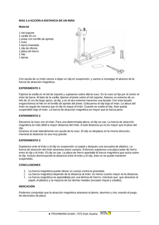 MAG 1.4 ACCIÓN A DISTANCIA DE UN IMÁN
Material
1 riel soporte
1 varilla 25 cm
1 jinete con tornillo de apriete
1 nuez
1 barra imantada
1 clip de oficina
1 placa de hierro
1 hilo
1 tijeras
Con ayuda de un imán vamos a dejar un clip en suspensión, y vamos a investigar el alcance de la
fuerza de atracción magnética.
EXPERIMENTO 1
Fijamos la varilla en el riel de soporte y sujetamos sobre ella la nuez. En la nuez se fija por el centro el
imán de barra. Al lado de la varilla, fijamos el jinete sobre el riel soporte. Atamos un extremo de un
hilo de 15 cm de largo aprox. al clip, y en el otro extremo hacemos una lazada. Con esta lazada
enganchamos el hilo en el tornillo de apriete del jinete. Colocamos el clip bajo el imán. La altura del
imán se regula de manera que el clip no toque el imán. Cuando se suelta el clip, éste queda
suspendido bajo el imán. La fuerza de atracción magnética es mayor que la fuerza peso.
EXPERIMENTO 2
Elevamos la nuez con el imán. Para una determinada altura, el clip se cae. La fuerza de atracción
magnética es más débil a mayor distancia del imán. A esta distancia ya no es mayor que el peso del
clip.
Giramos el imán lateralmente con ayuda de la nuez. El clip se desplaza en la misma dirección,
mientras la distancia no sea muy grande.
EXPERIMENTO 3
Sujetamos ente el imán y el clip en suspensión un papel y después una escuadra de plástico. La
fuerza de atracción del imán atraviesa estos cuerpos. Entonces sujetamos una placa polar de hierro
entre el clip y el imán. El clip se cae. La placa de hierro apantalla la fuerza magnética que actúa sobre
el clip. Incluso disminuyendo la distancia entre el imán y el clip, éste no se puede mantener
suspendido.
CONCLUSIONES
1. La fuerza magnética puede elevar un cuerpo contra la gravedad.
2. La fuerza magnética depende de la distancia al imán: es menor cuanto mayor es la distancia.
3. La fuerza magnética es apantallada por una lámina de hierrro, mientras que que atraviesa el
papel, el plástico y la mayoría de los demás metales (excepto níquel y cobalto).
INDICACIÓN
Podemos comprobar que la atracción magnética atraviesa el plomo, aluminio y cinc usando el juego
de electrodos de placa.
 FRUHMANN GmbH, 7372 Karl, Austria
 