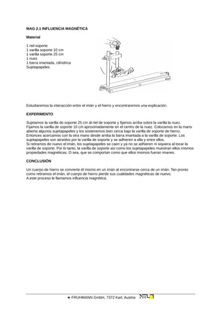 MAG 2.1 INFLUENCIA MAGNÉTICA
Material
1 riel soporte
1 varilla soporte 10 cm
1 varilla soporte 25 cm
1 nuez
1 barra imantada, cilíndrica
Sujetapapeles
Estudiaremos la interacción entre el imán y el hierro y encontraremos una explicación.
EXPERIMENTO
Sujetamos la varilla de soporte 25 cm al riel de soporte y fijamos arriba sobre la varilla la nuez.
Fijamos la varilla de soporte 10 cm aproximadamente en el centro de la nuez. Colocamos en la mano
abierta algunos sujetapapeles y los sostenemos bien cerca bajo la varilla de soporte de hierro.
Entonces acercamos con la otra mano desde arriba la barra imantada a la varilla de soporte. Los
sujetapapeles son atraídos por la varilla de soporte y se adhieren a ella y entre ellos.
Si retiramos de nuevo el imán, los sujetapapeles se caen y ya no se adhieren ni siquiera al tocar la
varilla de soporte. Por lo tanto, la varilla de soporte así como los sujetapapeles muestran ellos mismos
propiedades magnéticas. O sea, que se comportan como que ellos mismos fueran imanes.
CONCLUSIÓN
Un cuerpo de hierro se convierte él mismo en un imán al encontrarse cerca de un imán. Tan pronto
como retiramos el imán, el cuerpo de hierro pierde sus cualidades magnéticas de nuevo.
A este proceso le llamamos influencia magnética.
 FRUHMANN GmbH, 7372 Karl, Austria
 