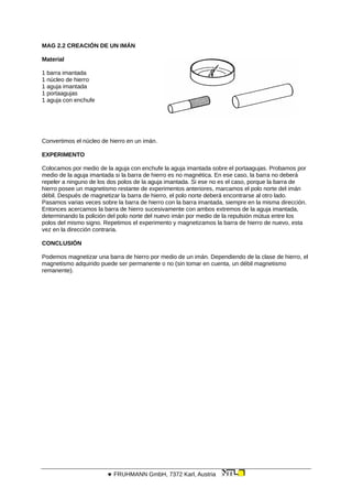 MAG 2.2 CREACIÓN DE UN IMÁN
Material
1 barra imantada
1 núcleo de hierro
1 aguja imantada
1 portaagujas
1 aguja con enchufe
Convertimos el núcleo de hierro en un imán.
EXPERIMENTO
Colocamos por medio de la aguja con enchufe la aguja imantada sobre el portaagujas. Probamos por
medio de la aguja imantada si la barra de hierro es no magnética. En ese caso, la barra no deberá
repeler a ninguno de los dos polos de la aguja imantada. Si ese no es el caso, porque la barra de
hierro posee un magnetismo restante de experimentos anteriores, marcamos el polo norte del imán
débil. Después de magnetizar la barra de hierro, el polo norte deberá encontrarse al otro lado.
Pasamos varias veces sobre la barra de hierro con la barra imantada, siempre en la misma dirección.
Entonces acercamos la barra de hierro sucesivamente con ambos extremos de la aguja imantada,
determinando la polición del polo norte del nuevo imán por medio de la repulsión mútua entre los
polos del mismo signo. Repetimos el experimento y magnetizamos la barra de hierro de nuevo, esta
vez en la dirección contraria.
CONCLUSIÓN
Podemos magnetizar una barra de hierro por medio de un imán. Dependiendo de la clase de hierro, el
magnetismo adquirido puede ser permanente o no (sin tomar en cuenta, un débil magnetismo
remanente).
 FRUHMANN GmbH, 7372 Karl, Austria
 