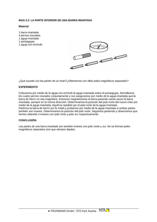 MAG 2.3 LA PARTE INTERIOR DE UNA BARRA IMANTADA
Material
1 barra imantada
4 pernos roscados
1 aguja imantada
1 portaagujas
1 aguja con enchufe
¿Qué sucede con las partes de un imán?¿Obtenemos con ellas polos magnéticos separados?
EXPERIMENTO
Colocamos por medio de la aguja con enchufe la aguja imantada sobre el portaagujas. Atornillamos
los cuatro pernos roscados conjuntamente y nos aseguramos por medio de la aguja imantada que la
barra de hierro no sea magnética. Entonces magnetizamos la barra pasando varias veces la barra
imantada, siempre en la misma dirección. Determinamos la posición del polo norte del nuevo imán por
medio de la aguja imantada. Aquél es repelido por el polo norte de la aguja imantada.
Partimos la barra de hierro por la mitad y probamos por medio de la aguja imantada si ambas partes
también son imanes. Determinamos la posición del polo norte. Seguimos partiendo y observamos que
hemos obtenido 4 imanes con polo norte y polo sur respectivamente.
CONCLUSIÓN
Las partes de una barra imantada son también imanes con polo norte y sur. No se forman polos
magnéticos separados sino que siempre dipolos.
 FRUHMANN GmbH, 7372 Karl, Austria
 