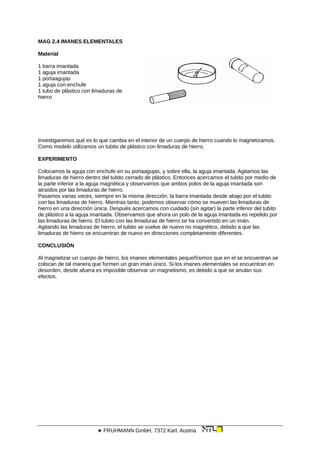 MAG 2.4 IMANES ELEMENTALES
Material
1 barra imantada
1 aguja imantada
1 portaagujas
1 aguja con enchufe
1 tubo de plástico con limaduras de
hierro
Investigaremos qué es lo que cambia en el interior de un cuerpo de hierro cuando lo magnetizamos.
Como modelo utilizamos un tubito de plástico con limaduras de hierro.
EXPERIMENTO
Colocamos la aguja con enchufe en su portaagujas, y sobre ella, la aguja imantada. Agitamos las
limaduras de hierro dentro del tubito cerrado de plástico. Entonces acercamos el tubito por medio de
la parte inferior a la aguja magnética y observamos que ambos polos de la aguja imantada son
atraídos por las limaduras de hierro.
Pasamos varias veces, siempre en la misma dirección, la barra imantada desde abajo por el tubito
con las limaduras de hierro. Mientras tanto, podemos observar cómo se mueven las limaduras de
hierro en una dirección única. Después acercamos con cuidado (sin agitar) la parte inferior del tubito
de plástico a la aguja imantada. Observamos que ahora un polo de la aguja imantada es repelido por
las limaduras de hierro. El tubito con las limaduras de hierro se ha convertido en un imán.
Agitando las limaduras de hierro, el tubito se vuelve de nuevo no magnético, debido a que las
limaduras de hierro se encuentran de nuevo en direcciones completamente diferentes.
CONCLUSIÓN
Al magnetizar un cuerpo de hierro, los imanes elementales pequeñísimos que en el se encuentran se
colocan de tal manera que formen un gran imán único. Si los imanes elementales se encuentran en
desorden, desde afuera es imposible observar un magnetismo, es debido a que se anulan sus
efectos.
 FRUHMANN GmbH, 7372 Karl, Austria
 