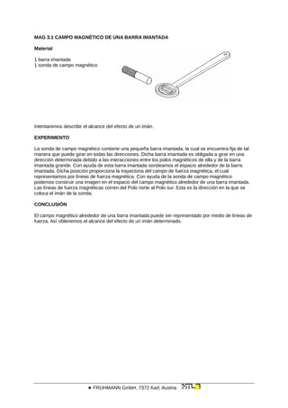 MAG 3.1 CAMPO MAGNÉTICO DE UNA BARRA IMANTADA
Material
1 barra imantada
1 sonda de campo magnético
Intentaremos describir el alcance del efecto de un imán.
EXPERIMENTO
La sonda de campo magnético contiene una pequeña barra imantada, la cual se encuentra fija de tal
manera que puede girar en todas las direcciones. Dicha barra imantada es obligada a girar en una
dirección determinada debido a las interacciones entre los polos magnéticos de ella y de la barra
imantada grande. Con ayuda de esta barra imantada sondeamos el espacio alrededor de la barra
imantada. Dicha posición proporciona la trayectoria del campo de fuerza magnética, el cual
representamos por líneas de fuerza magnética. Con ayuda de la sonda de campo magnético
podemos construir una imagen en el espacio del campo magnético alrededor de una barra imantada.
Las líneas de fuerza magnéticas corren del Polo norte al Polo sur. Esta es la dirección en la que se
coloca el imán de la sonda.
CONCLUSIÓN
El campo magnético alrededor de una barra imantada puede ser representado por medio de líneas de
fuerza. Así obtenemos el alcance del efecto de un imán determinado.
 FRUHMANN GmbH, 7372 Karl, Austria
 