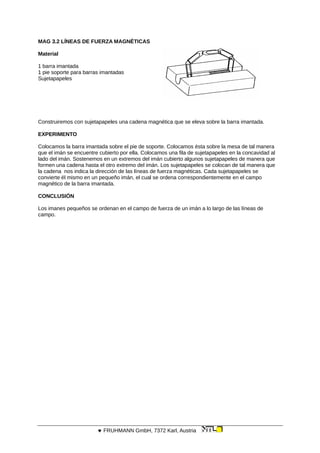 MAG 3.2 LÍNEAS DE FUERZA MAGNÉTICAS
Material
1 barra imantada
1 pie soporte para barras imantadas
Sujetapapeles
Construiremos con sujetapapeles una cadena magnética que se eleva sobre la barra imantada.
EXPERIMENTO
Colocamos la barra imantada sobre el pie de soporte. Colocamos ésta sobre la mesa de tal manera
que el imán se encuentre cubierto por ella. Colocamos una fila de sujetapapeles en la concavidad al
lado del imán. Sostenemos en un extremos del imán cubierto algunos sujetapapeles de manera que
formen una cadena hasta el otro extremo del imán. Los sujetapapeles se colocan de tal manera que
la cadena nos indica la dirección de las líneas de fuerza magnéticas. Cada sujetapapeles se
convierte él mismo en un pequeño imán, el cual se ordena correspondientemente en el campo
magnético de la barra imantada.
CONCLUSIÓN
Los imanes pequeños se ordenan en el campo de fuerza de un imán a lo largo de las líneas de
campo.
 FRUHMANN GmbH, 7372 Karl, Austria
 