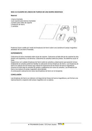 MAG 3.3 CUADRO DE LÍNEAS DE FUERZA DE UNA BARRA IMANTADA
Material
1 barra imantada
1 pie soporte para barras imantadas
2 jinetes para rieles de soporte
Limaduras de hierro
1 cartulina
Podemos hacer visible por medio de limaduras de hierro sobre una cartulina el campo magnético
alrededor de una barra imantada.
EXPERIMENTO
Colocamos la barra imantada sobre el pie de soporte. Colocamos al lado del pie de soporte los dos
jinetes a la izquierda y a la derecha. Colocamos la cartulina sobre los jinetes. No debemos tocar el
imán.
Esparcimos con cuidado limaduras de hierro sobre la cartulina y observamos qué posición toman.
Golpeando la cartulina podemos facilitar la colocación de las limadruas de hierro. Las limaduras de
hierro se colocan de tal manera que indican la trayectoria de las líneas de fuerza magnéticas.
Giramos el imán bajo la cartulina 90 grados y golpeamos de nuevo la cartulina. Las limaduras de
hierro nos indican el campo magnético ahora girado.
A continuación colocamos de nuevo las limaduras de hierro en el recipiente.
CONCLUSIÓN
Las limaduras de hierro se ordenan a lo largo de las líneas de fuerza magnéticas y así forman una
representación o espectro del campo magnético (en un plano).
 FRUHMANN GmbH, 7372 Karl, Austria
 