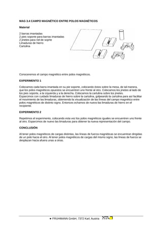 MAG 3.4 CAMPO MAGNÉTICO ENTRE POLOS MAGNÉTICOS
Material
2 barras imantadas
2 pies soporte para barras imantadas
2 jinetes para riel de soprte
Limaduras de hierro
Cartulina
Conoceremos el campo magnético entre polos magnéticos.
EXPERIMENTO 1
Colocamos cada barra imantada en su pie soporte, colocando éstos sobre la mesa, de tal manera,
que los polos magnéticos opuestos se encuentren uno frente al otro. Colocamos los jinetes al lado de
los pies soporte, a la izquierda y a la derecha. Colocamos la cartulina sobre los jinetes.
Esparcimos con cuidado limaduras de hierro sobre la cartulina, golpeando la cartulina para así facilitar
el movimiento de las limaduras, obteniendo la visualización de las líneas del campo magnético entre
polos magnéticos de distinto signo. Entonces echamos de nuevo las limaduras de hierro en el
recipiente.
EXPERIMENTO 2
Repetimos el experimento, colocando esta vez los polos magnéticos iguales se encuentren uno frente
al otro. Esparcimos de nuevo las limaduras para obtener la nueva representación del campo.
CONCLUSIÓN
Al tener polos magnéticos de cargas distintas, las líneas de fuerza magnéticas se encuentran dirigidas
de un polo hacia el otro. Al tener polos magnéticos de cargas del mismo signo, las líneas de fuerza se
desplazan hacia afuera unas a otras.
 FRUHMANN GmbH, 7372 Karl, Austria
 