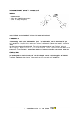 MAG 3.5 EL CAMPO MAGNÉTICO TERRESTRE
Material
1 barra imantada
1 esfera para magnetismo terrestre
1 sonda de campo magnético
Ilustraremos el campo magnético terrestre con ayuda de un modelo.
EXPERIMENTO
Sostenemos la esfera con la abertura hacia arriba. Esta abertura nos indicará la posición del polo
norte geográfico. Introducimos en la abertura la barra imantada con el polo norte (la parte roja)hacia
abajo.
Sondeamos el espacio alrededor de la „Tierra“ con la sonda de campo magnético. Así podemos
observar porqué el polo norte de una aguja imantada apunta hacia el norte. La inclinación del imán de
la sonda de campo magnético nos indica la inclinación (inclinación magnética) en el lugar respectivo.
CONCLUSIÓN
La Tierra posee un campo magnético, el cual está formado como el campo magnético de una barra
imantada. El polo sur magnético se encuentra en la región del polo norte geográfico.
 FRUHMANN GmbH, 7372 Karl, Austria
 