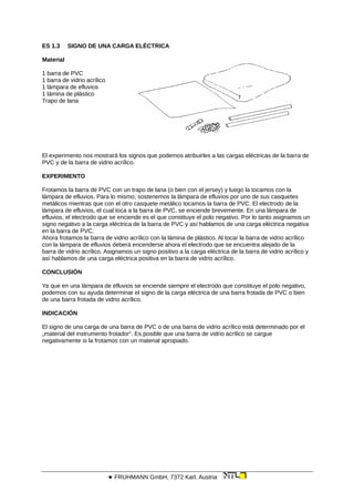 ES 1.3 SIGNO DE UNA CARGA ELÉCTRICA
Material
1 barra de PVC
1 barra de vidrio acrílico
1 lámpara de efluvios
1 lámina de plástico
Trapo de lana
El experimento nos mostrará los signos que podemos atribuirles a las cargas eléctricas de la barra de
PVC y de la barra de vidrio acrílico.
EXPERIMENTO
Frotamos la barra de PVC con un trapo de lana (o bien con el jersey) y luego la tocamos con la
lámpara de efluvios. Para lo mismo, sostenemos la lámpara de efluvios por uno de sus casquetes
metálicos mientras que con el otro casquete metálico tocamos la barra de PVC. El electrodo de la
lámpara de efluvios, el cual toca a la barra de PVC, se enciende brevemente. En una lámpara de
efluvios, el electrodo que se enciende es el que constituye el polo negativo. Por lo tanto asignamos un
signo negativo a la carga eléctrica de la barra de PVC y así hablamos de una carga eléctrica negativa
en la barra de PVC.
Ahora frotamos la barra de vidrio acrílico con la lámina de plástico. Al tocar la barra de vidrio acrílico
con la lámpara de efluvios deberá encenderse ahora el electrodo que se encuentra alejado de la
barra de vidrio acrílico. Asignamos un signo positivo a la carga eléctrica de la barra de vidrio acrílico y
así hablamos de una carga eléctrica positiva en la barra de vidrio acrílico.
CONCLUSIÓN
Ya que en una lámpara de efluvios se enciende siempre el electrodo que constituye el polo negativo,
podemos con su ayuda determinar el signo de la carga eléctrica de una barra frotada de PVC o bien
de una barra frotada de vidrio acrílico.
INDICACIÓN
El signo de una carga de una barra de PVC o de una barra de vidrio acrílico está determinado por el
„material del instrumento frotador“. Es posible que una barra de vidrio acrílico se cargue
negativamente si la frotamos con un material apropiado.
 FRUHMANN GmbH, 7372 Karl, Austria
 