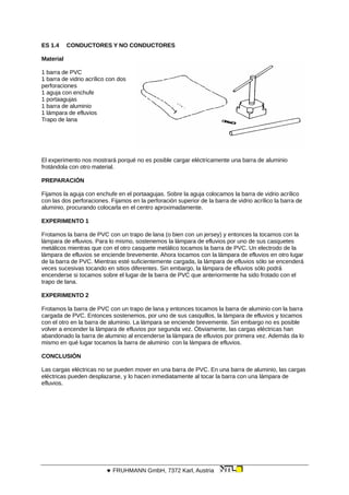 ES 1.4 CONDUCTORES Y NO CONDUCTORES
Material
1 barra de PVC
1 barra de vidrio acrílico con dos
perforaciones
1 aguja con enchufe
1 portaagujas
1 barra de aluminio
1 lámpara de efluvios
Trapo de lana
El experimento nos mostrará porqué no es posible cargar eléctricamente una barra de aluminio
frotándola con otro material.
PREPARACIÓN
Fijamos la aguja con enchufe en el portaagujas. Sobre la aguja colocamos la barra de vidrio acrílico
con las dos perforaciones. Fijamos en la perforación superior de la barra de vidrio acrílico la barra de
aluminio, procurando colocarla en el centro aproximadamente.
EXPERIMENTO 1
Frotamos la barra de PVC con un trapo de lana (o bien con un jersey) y entonces la tocamos con la
lámpara de efluvios. Para lo mismo, sostenemos la lámpara de efluvios por uno de sus casquetes
metálicos mientras que con el otro casquete metálico tocamos la barra de PVC. Un electrodo de la
lámpara de efluvios se enciende brevemente. Ahora tocamos con la lámpara de efluvios en otro lugar
de la barra de PVC. Mientras esté suficientemente cargada, la lámpara de efluvios sólo se encenderá
veces sucesivas tocando en sitios diferentes. Sin embargo, la lámpara de efluvios sólo podrá
encenderse si tocamos sobre el lugar de la barra de PVC que anteriormente ha sido frotado con el
trapo de lana.
EXPERIMENTO 2
Frotamos la barra de PVC con un trapo de lana y entonces tocamos la barra de aluminio con la barra
cargada de PVC. Entonces sostenemos, por uno de sus casquillos, la lámpara de efluvios y tocamos
con el otro en la barra de aluminio. La lámpara se enciende brevemente. Sin embargo no es posible
volver a encender la lámpara de efluvios por segunda vez. Óbviamente, las cargas eléctricas han
abandonado la barra de aluminio al encenderse la lámpara de efluvios por primera vez. Además da lo
mismo en qué lugar tocamos la barra de aluminio con la lámpara de efluvios.
CONCLUSIÓN
Las cargas eléctricas no se pueden mover en una barra de PVC. En una barra de aluminio, las cargas
eléctricas pueden desplazarse, y lo hacen inmediatamente al tocar la barra con una lámpara de
efluvios.
 FRUHMANN GmbH, 7372 Karl, Austria
 